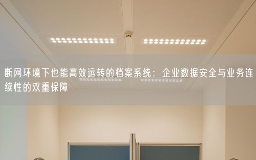 断网环境下也能高效运转的档案系统：企业数据安全与业务连续性的双重保障