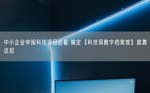 中小企业申报科技项目必看 搞定【科技局数字档案馆】就靠这招