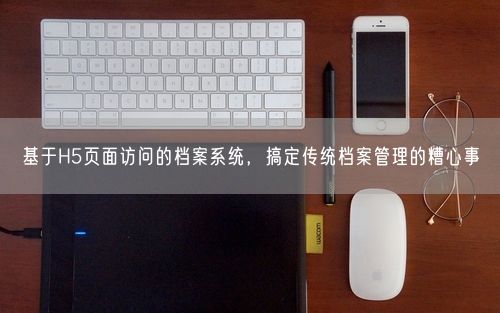 基于H5页面访问的档案系统，搞定传统档案管理的糟心事