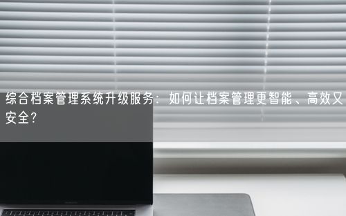 综合档案管理系统升级服务：如何让档案管理更智能、高效又安全？