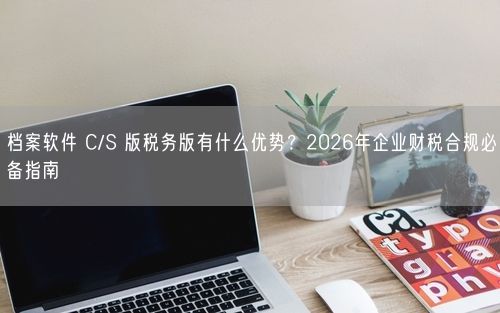 档案软件 C/S 版税务版有什么优势？2026年企业财税合规必备指南
