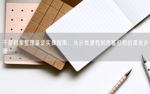 干部档案整理鉴定实操指南：从分类建档到终鉴归档的落地步骤