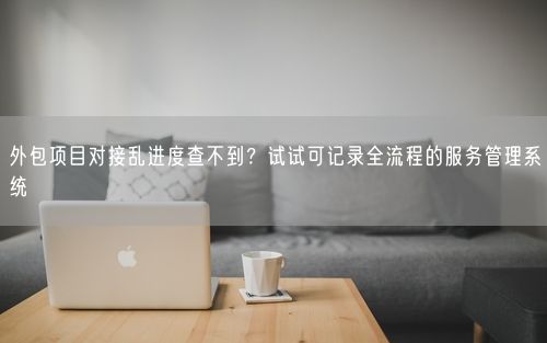 外包项目对接乱进度查不到？试试可记录全流程的服务管理系统