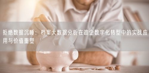 拒绝数据沉睡：档案大数据分析在政企数字化转型中的实战应用与价值重塑