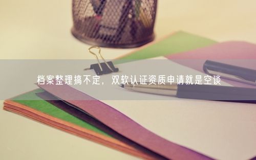 档案整理搞不定，双软认证资质申请就是空谈