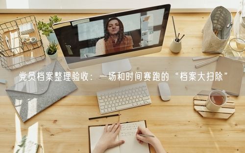 党员档案整理验收：一场和时间赛跑的“档案大扫除”