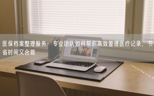 医保档案整理服务：专业团队如何帮你高效管理医疗记录，节省时间又合规