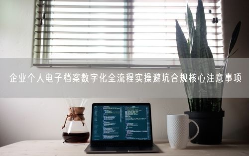 企业个人电子档案数字化全流程实操避坑合规核心注意事项
