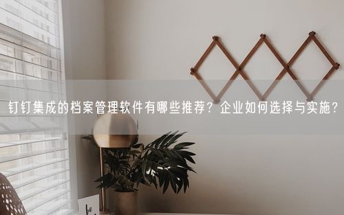 钉钉集成的档案管理软件有哪些推荐？企业如何选择与实施？
