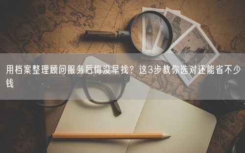 用档案整理顾问服务后悔没早找？这3步教你选对还能省不少钱