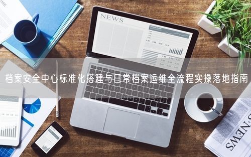 档案安全中心标准化搭建与日常档案运维全流程实操落地指南