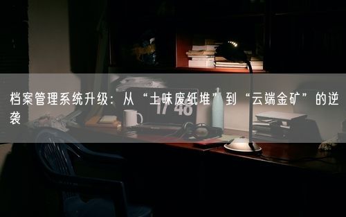 档案管理系统升级：从“土味废纸堆”到“云端金矿”的逆袭