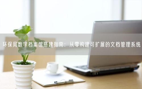 环保局数字档案馆搭建指南：从零构建可扩展的文档管理系统