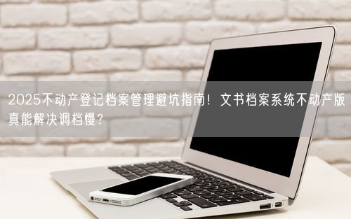 2025不动产登记档案管理避坑指南！文书档案系统不动产版真能解决调档慢？