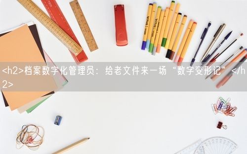 <h2>档案数字化管理员：给老文件来一场“数字变形记”</h2>