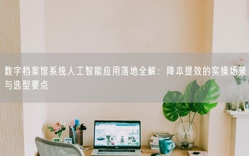 数字档案馆系统人工智能应用落地全解：降本提效的实操场景与选型要点