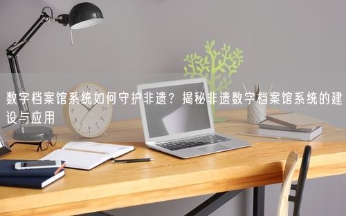 数字档案馆系统如何守护非遗？揭秘非遗数字档案馆系统的建设与应用