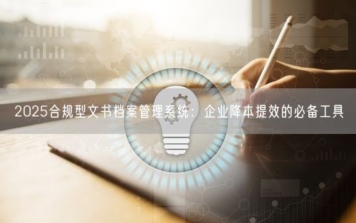 2025合规型文书档案管理系统：企业降本提效的必备工具