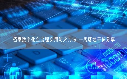 档案数字化全流程实用防火方法 一线落地干货分享