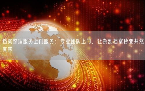 档案整理服务上门服务：专业团队上门，让杂乱档案秒变井然有序