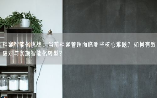 档案智能化挑战：当前档案管理面临哪些核心难题？如何有效应对与实施智能化转型？