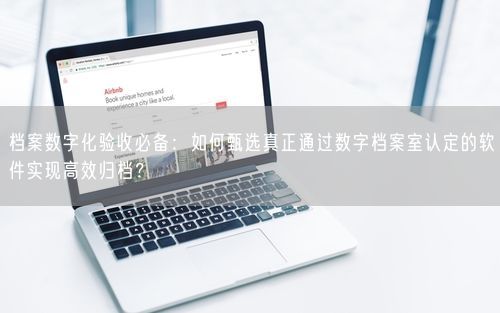 档案数字化验收必备：如何甄选真正通过数字档案室认定的软件实现高效归档？