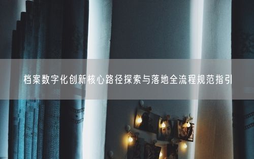 档案数字化创新核心路径探索与落地全流程规范指引