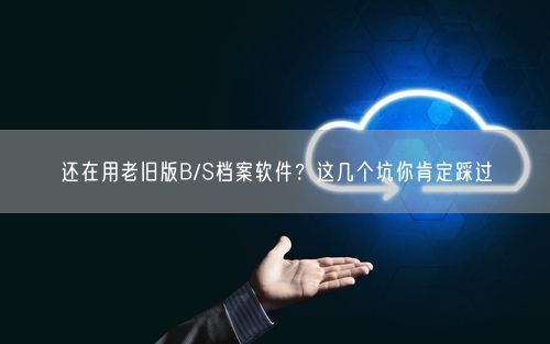 还在用老旧版B/S档案软件？这几个坑你肯定踩过