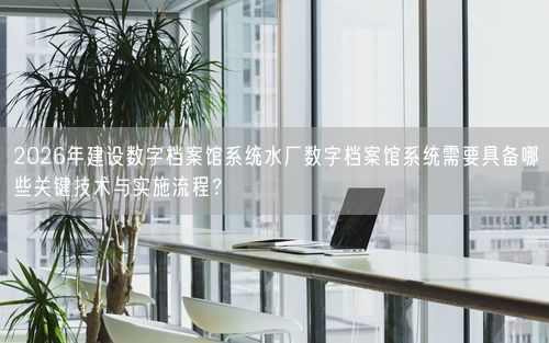 2026年建设数字档案馆系统水厂数字档案馆系统需要具备哪些关键技术与实施流程？