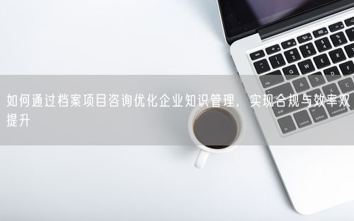 如何通过档案项目咨询优化企业知识管理,实现合规与效率双提升
