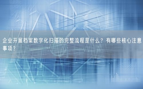 企业开展档案数字化扫描的完整流程是什么？有哪些核心注意事项？