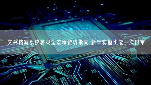 文书档案系统著录全流程避坑指南 新手实操也能一次过审