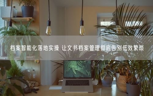档案智能化落地实操 让文书档案管理彻底告别低效繁琐