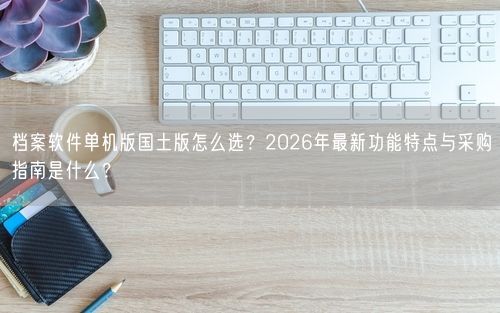 档案软件单机版国土版怎么选？2026年最新功能特点与采购指南是什么？