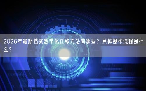 2026年最新档案数字化迁移方法有哪些？具体操作流程是什么？