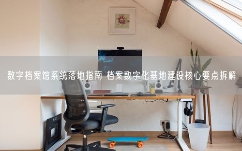 数字档案馆系统落地指南 档案数字化基地建设核心要点拆解