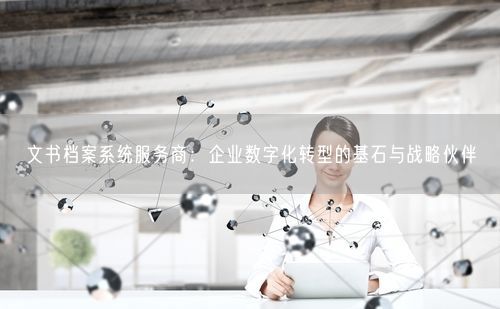 文书档案系统服务商:企业数字化转型的基石与战略伙伴