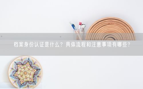 档案身份认证是什么？具体流程和注意事项有哪些？