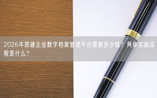 2026年搭建企业数字档案管理平台需要多少钱？具体实施流程是什么？