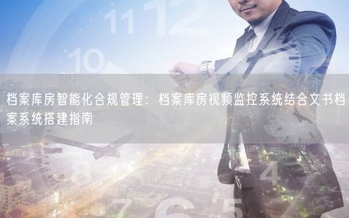 档案库房智能化合规管理：档案库房视频监控系统结合文书档案系统搭建指南