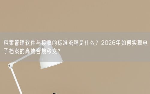 档案管理软件与接收的标准流程是什么？2026年如何实现电子档案的高效合规移交？