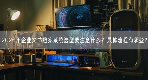 2026年企业文书档案系统选型要注意什么？具体流程有哪些？