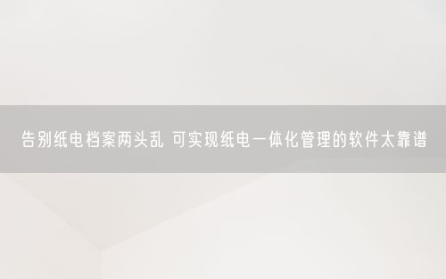 告别纸电档案两头乱 可实现纸电一体化管理的软件太靠谱