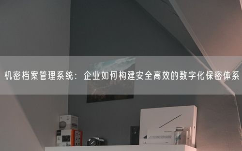 机密档案管理系统：企业如何构建安全高效的数字化保密体系