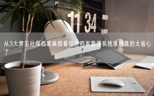 从3大常见社保档案麻烦看综合档案管理系统落地真的太省心了