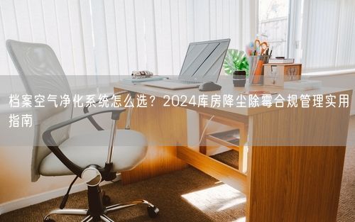 档案空气净化系统怎么选?2024库房降尘除霉合规管理实用指南