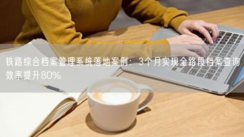 铁路综合档案管理系统落地案例：3个月实现全路段档案查询效率提升80%