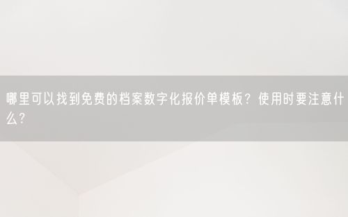 哪里可以找到免费的档案数字化报价单模板？使用时要注意什么？