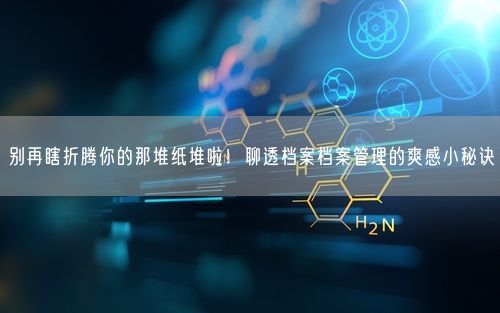 别再瞎折腾你的那堆纸堆啦！聊透档案档案管理的爽感小秘诀