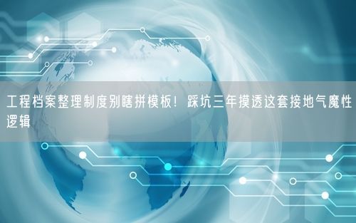 工程档案整理制度别瞎拼模板！踩坑三年摸透这套接地气魔性逻辑